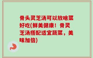 骨头灵芝汤可以放啥菜好吃(鲜美健康！骨灵芝汤搭配适宜蔬菜，美味加倍)