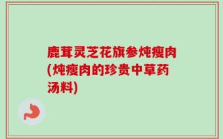 鹿茸灵芝花旗参炖瘦肉(炖瘦肉的珍贵中草药汤料)