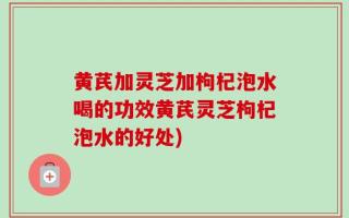 黄芪加灵芝加枸杞泡水喝的功效黄芪灵芝枸杞泡水的好处)