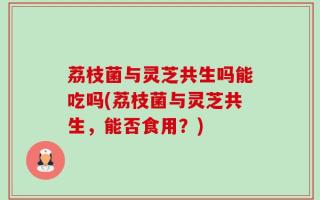 荔枝菌与灵芝共生吗能吃吗(荔枝菌与灵芝共生，能否食用？)