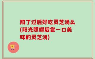阳了过后好吃灵芝汤么(阳光照耀后尝一口美味的灵芝汤)