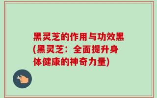 黑灵芝的作用与功效黑(黑灵芝：全面提升身体健康的神奇力量)