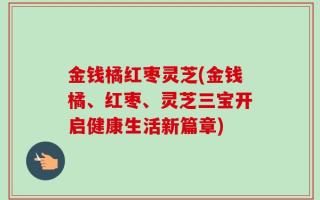 金钱橘红枣灵芝(金钱橘、红枣、灵芝三宝开启健康生活新篇章)