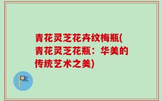 青花灵芝花卉纹梅瓶(青花灵芝花瓶：华美的传统艺术之美)