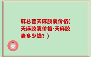 麻总管天麻胶囊价格(天麻胶囊价格-天麻胶囊多少钱？)