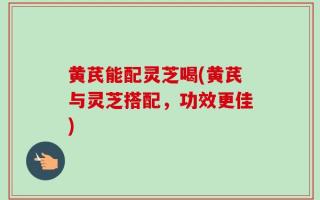 黄芪能配灵芝喝(黄芪与灵芝搭配，功效更佳)
