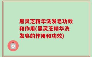 黑灵芝精华洗发皂功效和作用(黑灵芝精华洗发皂的作用和功效)