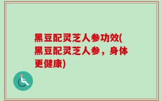 黑豆配灵芝人参功效(黑豆配灵芝人参，身体更健康)