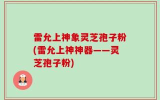雷允上神象灵芝孢子粉(雷允上神神器——灵芝孢子粉)