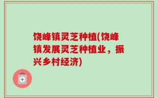 饶峰镇灵芝种植(饶峰镇发展灵芝种植业，振兴乡村经济)