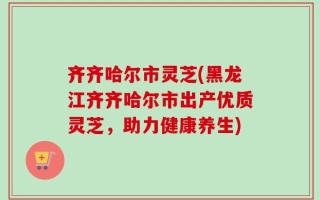 齐齐哈尔市灵芝(黑龙江齐齐哈尔市出产优质灵芝，助力健康养生)