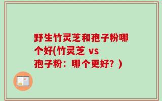 野生竹灵芝和孢子粉哪个好(竹灵芝 vs 孢子粉：哪个更好？)
