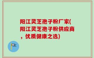 阳江灵芝孢子粉厂家(阳江灵芝孢子粉供应商，优质健康之选)