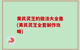 黄芪灵芝的做法大全集(黄芪灵芝全套制作攻略)
