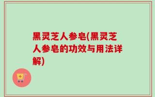 黑灵芝人参皂(黑灵芝人参皂的功效与用法详解)