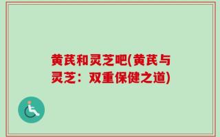 黄芪和灵芝吧(黄芪与灵芝：双重保健之道)