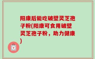阳康后能吃破壁灵芝孢子粉(阳康可食用破壁灵芝孢子粉，助力健康)