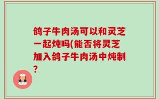 鸽子牛肉汤可以和灵芝一起炖吗(能否将灵芝加入鸽子牛肉汤中炖制？