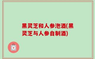 黑灵芝和人参泡酒(黑灵芝与人参自制酒)