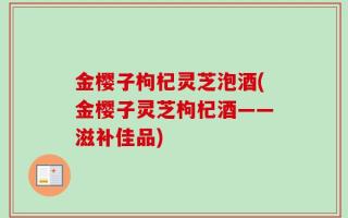 金樱子枸杞灵芝泡酒(金樱子灵芝枸杞酒——滋补佳品)
