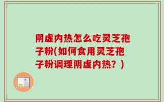 阴虚内热怎么吃灵芝孢子粉(如何食用灵芝孢子粉调理阴虚内热？)
