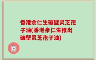 香港余仁生破壁灵芝孢子油(香港余仁生推出破壁灵芝孢子油)