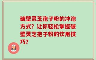 破壁灵芝孢子粉的冲泡方式？让你轻松掌握破壁灵芝孢子粉的饮用技巧？