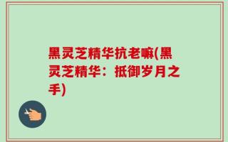 黑灵芝精华抗老嘛(黑灵芝精华：抵御岁月之手)