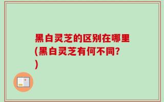 黑白灵芝的区别在哪里(黑白灵芝有何不同？)