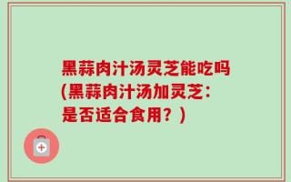 黑蒜肉汁汤灵芝能吃吗(黑蒜肉汁汤加灵芝：是否适合食用？)