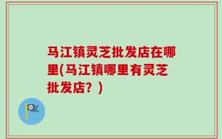 马江镇灵芝批发店在哪里(马江镇哪里有灵芝批发店？)