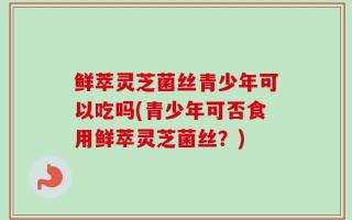 鲜萃灵芝菌丝青少年可以吃吗(青少年可否食用鲜萃灵芝菌丝？)