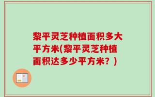 黎平灵芝种植面积多大平方米(黎平灵芝种植面积达多少平方米？)