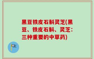 黑豆铁皮石斛灵芝(黑豆、铁皮石斛、灵芝：三种重要的中草药)