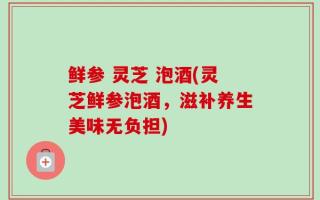 鲜参 灵芝 泡酒(灵芝鲜参泡酒，滋补养生美味无负担)