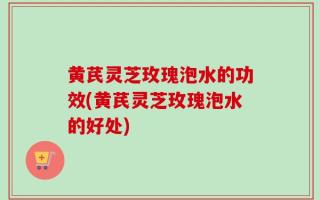 黄芪灵芝玫瑰泡水的功效(黄芪灵芝玫瑰泡水的好处)