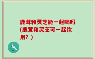 鹿茸和灵芝能一起喝吗(鹿茸和灵芝可一起饮用？)