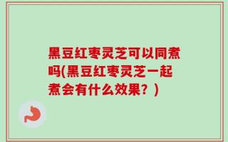 黑豆红枣灵芝可以同煮吗(黑豆红枣灵芝一起煮会有什么效果？)