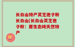 长白山特产灵芝孢子粉长白山(长白山灵芝孢子粉：原生态纯天然特产