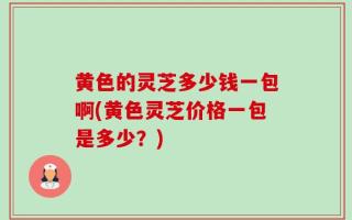 黄色的灵芝多少钱一包啊(黄色灵芝价格一包是多少？)
