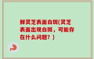 鲜灵芝表面白斑(灵芝表面出现白斑，可能存在什么问题？)