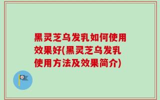 黑灵芝乌发乳如何使用效果好(黑灵芝乌发乳使用方法及效果简介)