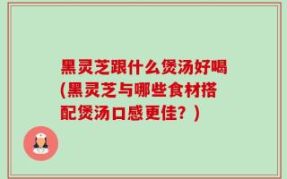 黑灵芝跟什么煲汤好喝(黑灵芝与哪些食材搭配煲汤口感更佳？)