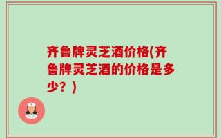 齐鲁牌灵芝酒价格(齐鲁牌灵芝酒的价格是多少？)