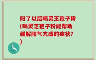 阳了以后喝灵芝孢子粉(喝灵芝孢子粉能帮助缓解阳气亢盛的症状？)
