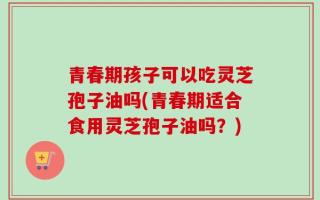 青春期孩子可以吃灵芝孢子油吗(青春期适合食用灵芝孢子油吗？)