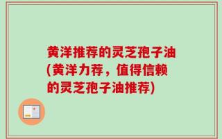 黄洋推荐的灵芝孢子油(黄洋力荐，值得信赖的灵芝孢子油推荐)
