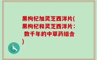 黑枸杞加灵芝西洋片(黑枸杞和灵芝西洋片： 数千年的中草药组合)