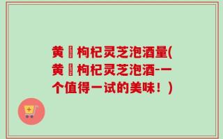 黄茋枸杞灵芝泡酒量(黄茋枸杞灵芝泡酒-一个值得一试的美味！)
