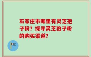 石家庄市哪里有灵芝孢子粉？探寻灵芝孢子粉的购买渠道？